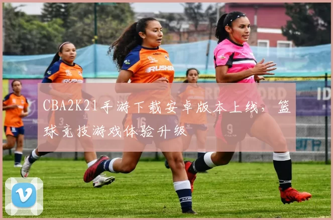 CBA2K21手游下载安卓版本上线，篮球竞技游戏体验升级