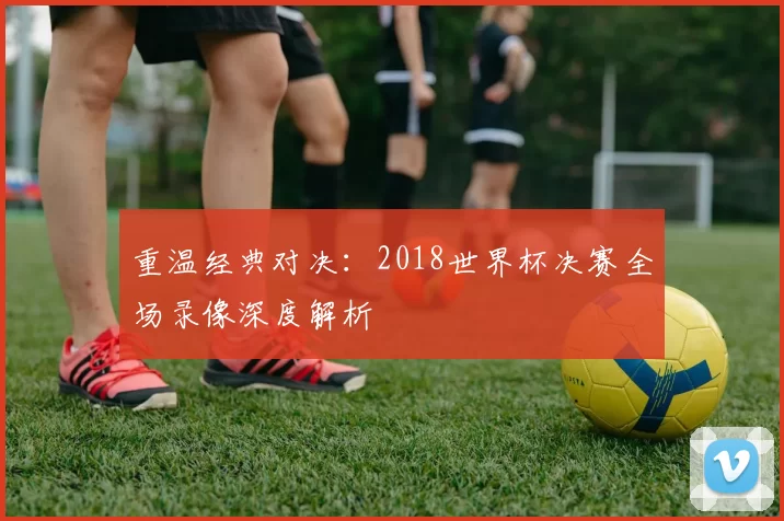 重温经典对决：2018世界杯决赛全场录像深度解析