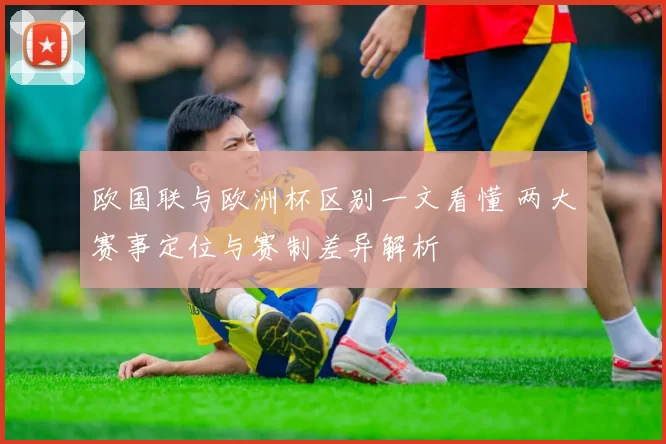 欧国联与欧洲杯区别一文看懂 两大赛事定位与赛制差异解析