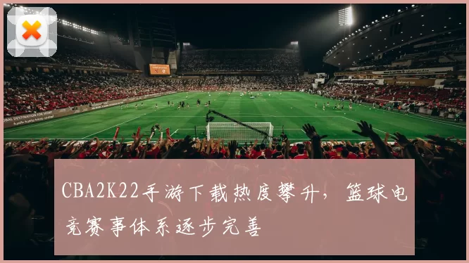 CBA2K22手游下载热度攀升，篮球电竞赛事体系逐步完善
