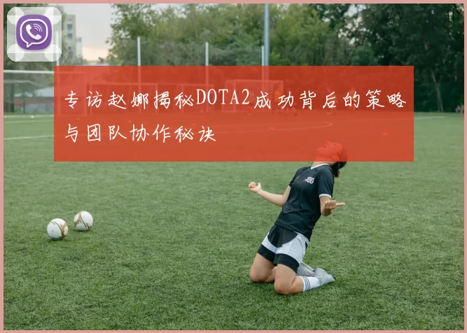 专访赵娜揭秘DOTA2成功背后的策略与团队协作秘诀
