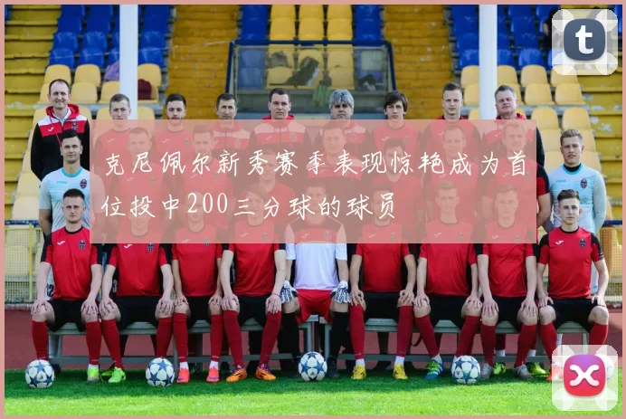 克尼佩尔新秀赛季表现惊艳成为首位投中200三分球的球员