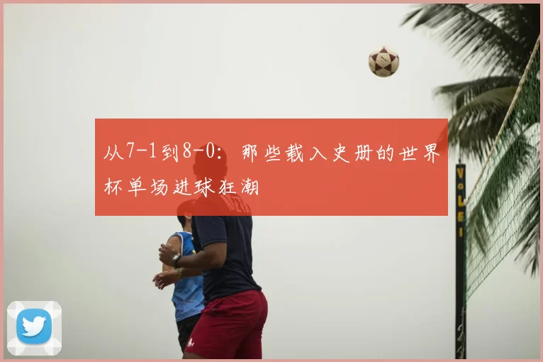 从7-1到8-0：那些载入史册的世界杯单场进球狂潮