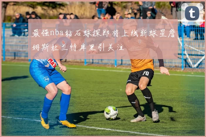 最强nba钻石球探即将上线新球星詹姆斯杜兰特库里引关注