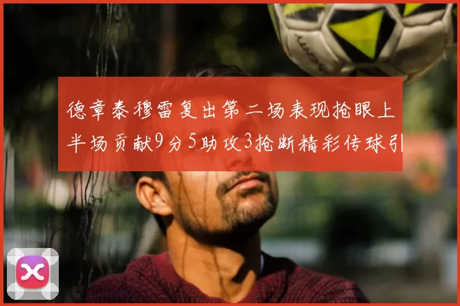 德章泰穆雷复出第二场表现抢眼上半场贡献9分5助攻3抢断精彩传球引关注