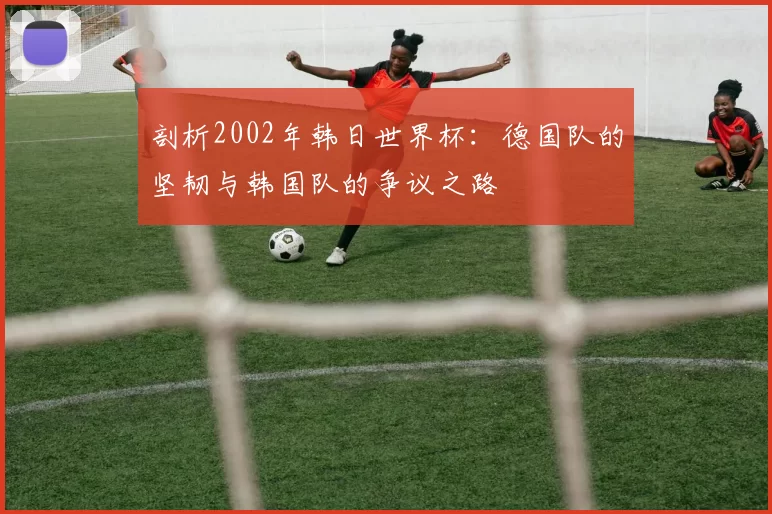 剖析2002年韩日世界杯：德国队的坚韧与韩国队的争议之路