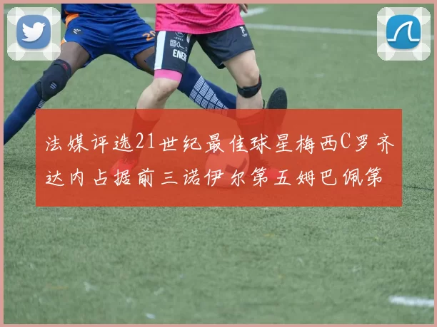法媒评选21世纪最佳球星梅西C罗齐达内占据前三诺伊尔第五姆巴佩第十八
