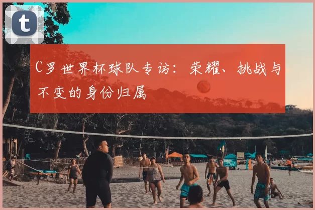 C罗世界杯球队专访:荣耀、挑战与不变的身份归属
