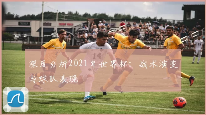深度分析2021年世界杯：战术演变与球队表现