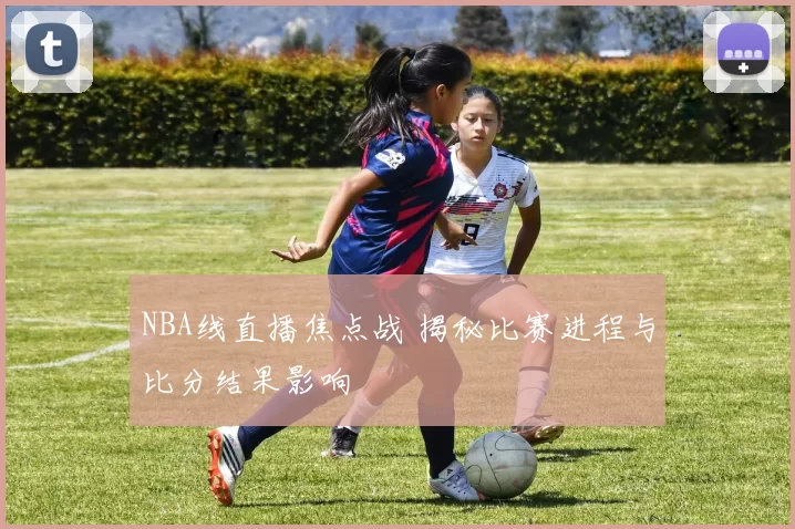 NBA线直播焦点战 揭秘比赛进程与比分结果影响