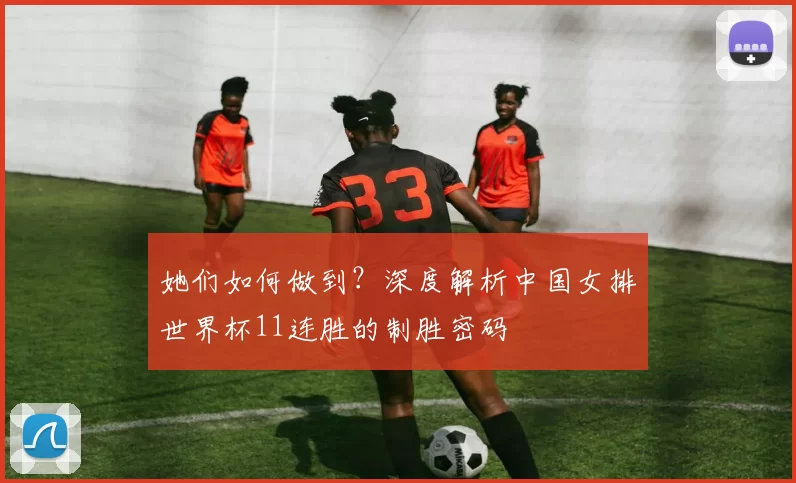 她们如何做到？深度解析中国女排世界杯11连胜的制胜密码