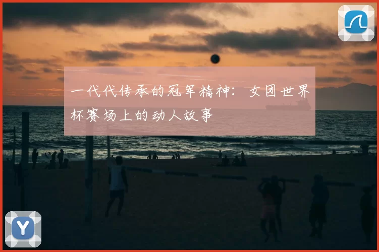 一代代传承的冠军精神:女团世界杯赛场上的动人故事