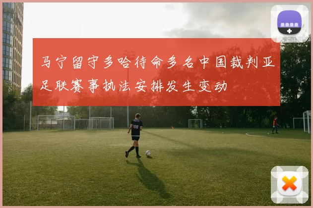 马宁留守多哈待命多名中国裁判亚足联赛事执法安排发生变动