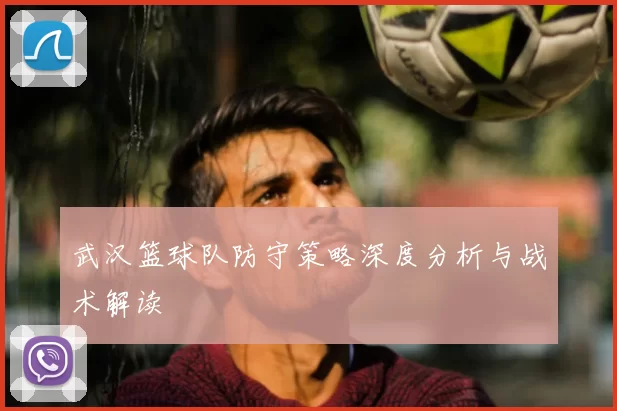 武汉篮球队防守策略深度分析与战术解读