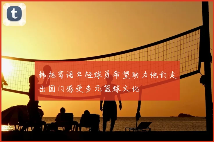 韩旭寄语年轻球员希望助力他们走出国门感受多元篮球文化
