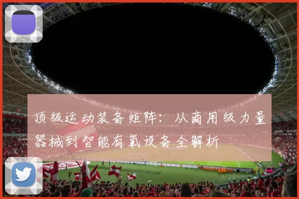 顶级运动装备矩阵：从商用级力量器械到智能有氧设备全解析