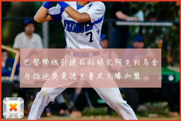 巴黎锋线引援目标锁定阿克利乌舍与扬迪奥曼德克鲁皮无缘加盟