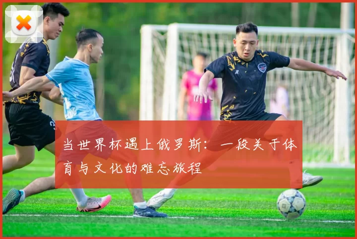 当世界杯遇上俄罗斯：一段关于体育与文化的难忘旅程